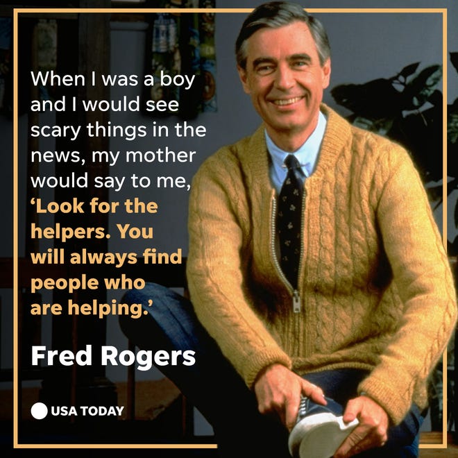 When I was a boy and I would see scary things in the news, my mother would say to me, 'Look for the helpers. You will always find people who are helping.' --Fred Rogers