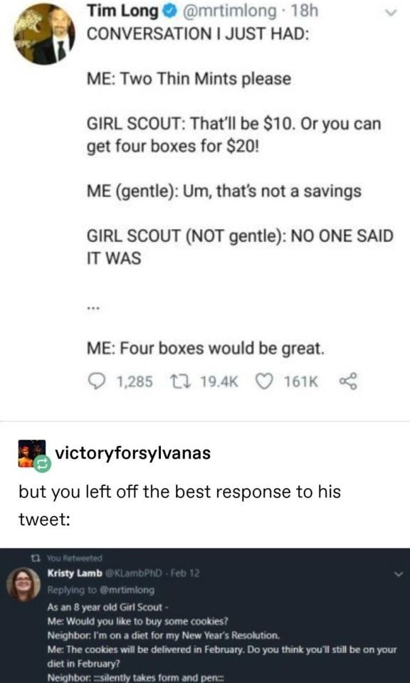 (Tweet screenshot) Conversation I just had: Me: Two Thin Mints please. Girl scout: That'll be $10. Or you can get four boxes for $20! Me (gentle): Um, that's not a savings. Girl scout (NOT gentle): NO ONE SAID IT WAS. Me: ... Four boxes would be great. (Next tweet) Me as an 8 year old girl scout: Would you like to buy some cookies? Neighbor: I'm on a diet for my New Year's Resolution. Me: The cookies will be delivered in February. Do you think you'll still be on your diet in February? Neighbor: *silently takes form and pen*