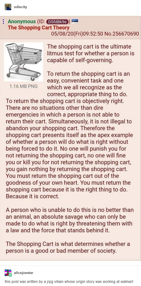 (Anonymous post on 4chan:) The shopping cart is the ultimate litmus test for whether a person is capable of self-governing. To return the shopping cart is an easy, convenient task and one which we all recognize as the correct, appropriate thing to do. To return the shopping cart is objectively right. There are no situations other than dire emergencies in which a person is not able to return their cart. Simultaneously, it is not illegal to abandon your shopping cart. Therefore the shopping cart presents itself as the apex example of whether a person will do what is right without being forced to do it. No one will punish you for not returning the shopping cart, no one will fine you or kill you for not returning the shopping cart, you gain nothing by returning the shopping cart. You must return the shopping cart out of the goodness of your own heart. You must return the shopping cart because it is the right thing to do. Because it is correct. A person who is unable to do this is no better than an animal, an absolute savage who can only be made to do what is right by threatening them with a law and the force that stands behind it. The Shopping Cart is what determines whether a person is a good or bad member of society. (Tumblr commentary:) this post was written by a JRPG villain whose origin story was working at walmart