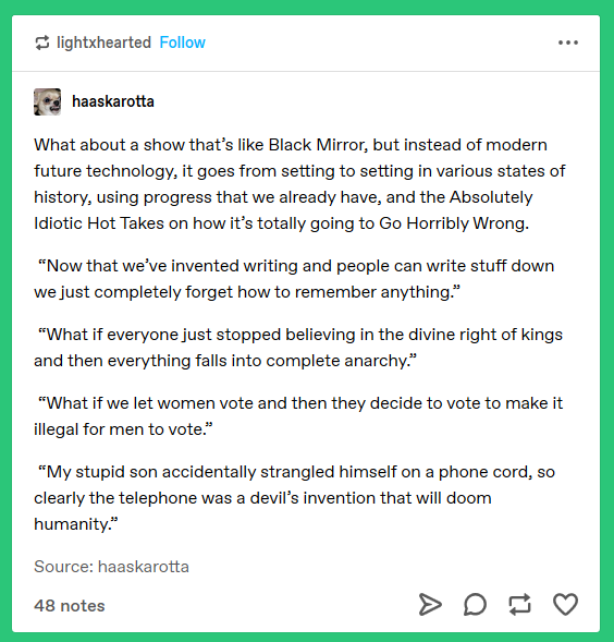 (tumblr post) What about a show that's like Black Mirror, but instead of modern future technology, it goes from setting to setting in various states of history, using progress that we already have, and the Absolutely Idiotic Hot Takes on how it's totally going to Go Horribly Wrong. 'Now that we've invented writing and people can write stuff down we just completely forget how to remember anything.' 'What if everyone just stopped believing in the divine right of kings and then everything falls into complete anarchy.' 'What if we let women vote and then they decide to make it illegal for men to vote.' 'My stupid son accidentally strangled himself on a phone cord, so clearly the telephone was a devil's invention that will doom humanity.